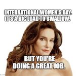 Bruce Jenner degenerate | INTERNATIONAL WOMEN'S DAY. IT'S A BIG LOAD TO SWALLOW. BUT YOU'RE DOING A GREAT JOB. | image tagged in bruce jenner degenerate | made w/ Imgflip meme maker
