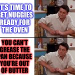 Inspired by real events (I don’t wanna talk about it…) | IT’S TIME TO
GET NUGGIES
READY FOR
THE OVEN; YOU CAN’T
GREASE THE
PAN BECAUSE
YOU’RE OUT
OF BUTTER | image tagged in surprised joey,chicken nuggets,food memes,epic fail,relatable memes,childhood ruined | made w/ Imgflip meme maker