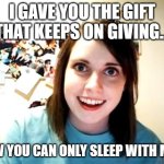 Overly Attached Girlfriend Meme | I GAVE YOU THE GIFT THAT KEEPS ON GIVING... NOW YOU CAN ONLY SLEEP WITH ME!!! | image tagged in memes,overly attached girlfriend | made w/ Imgflip meme maker
