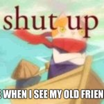 Shut up | ME WHEN I SEE MY OLD FRIENDS | image tagged in shut up | made w/ Imgflip meme maker