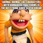 Jeffy loves Animal/Animal-like characters with Humanoid Final forms | ANIMAL/ANIMAL-LIKE CHARACTERS WITH HUMANOID FINAL FORMS IS THE BEST THING SINCE SLICED BREAD! | image tagged in jeffy says what | made w/ Imgflip meme maker