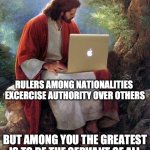 Jesus Christ  | RULERS AMONG NATIONALITIES  EXCERCISE AUTHORITY OVER OTHERS; BUT AMONG YOU THE GREATEST IS TO BE THE SERVANT OF ALL | image tagged in jesus christ | made w/ Imgflip meme maker