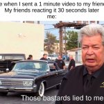 so true ong | Me when I sent a 1 minute video to my friends
My friends reacting it 30 seconds later
me: | image tagged in those basterds lied to me | made w/ Imgflip meme maker