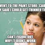 puzzled woman | I WENT TO THE PAINT STORE 'CAUSE THEY SAID I COULD GET THINNER THERE; MEMEs by Dan Campbell; CAN'T FIGURE OUT
WHY IT DIDN'T WORK | image tagged in puzzled woman | made w/ Imgflip meme maker