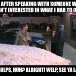 Awkward salesperson | ME AFTER SPEAKING WITH SOMEONE WHO WASN'T INTERESTED IN WHAT I HAD TO OFFER; BIG GULPS, HUH? ALRIGHT! WELP, SEE YA LATER! | image tagged in big gulp,sales | made w/ Imgflip meme maker