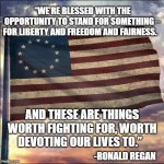 Ronald Regan | “WE’RE BLESSED WITH THE OPPORTUNITY TO STAND FOR SOMETHING – FOR LIBERTY AND FREEDOM AND FAIRNESS. AND THESE ARE THINGS WORTH FIGHTING FOR, WORTH DEVOTING OUR LIVES TO.”; -RONALD REGAN | image tagged in american flag | made w/ Imgflip meme maker