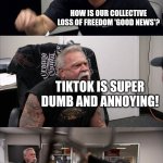 First they came for… | HEAR THE GOOD NEWS? THEY ARE BANNING TIKTOK; HOW IS OUR COLLECTIVE LOSS OF FREEDOM 'GOOD NEWS'? TIKTOK IS SUPER DUMB AND ANNOYING! SURE BUT WHAT HAPPENS WHEN THEY COME AFTER STUFF WE CARE ABOUT? THEY WON'T BECAUSE OUR STUFF ISN'T SUPER DUMB AND ANNOYING | image tagged in memes,american chopper argument | made w/ Imgflip meme maker