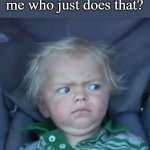 Seriously, they ask you when they know you just did it | Someone asking me who just does that? Uhh... me? | image tagged in weirded out baby | made w/ Imgflip meme maker