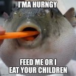 pufferfish eating carrot | I'MA HURNGY; FEED ME OR I EAT YOUR CHILDREN | image tagged in pufferfish eating carrot,funny | made w/ Imgflip meme maker