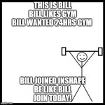 be like bill gym | THIS IS BILL
BILL LIKES GYM
BILL WANTED 24HRS GYM; BILL JOINED INSHAPE
BE LIKE BILL
JOIN TODAY! | image tagged in be like bill gym | made w/ Imgflip meme maker