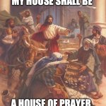 Jesus clears the temple | IT HAS BEEN WRITTEN, MY HOUSE SHALL BE; A HOUSE OF PRAYER.. FOR ALL NATIONS! | image tagged in jesus clears the temple | made w/ Imgflip meme maker