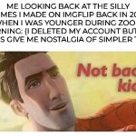 You guys may not remember me, but I remember the fun you gave me. | ME LOOKING BACK AT THE SILLY MEMES I MADE ON IMGFLIP BACK IN 2020 WHEN I WAS YOUNGER DURING ZOOM LEARNING: (I DELETED MY ACCOUNT BUT THE MEMES GIVE ME NOSTALGIA OF SIMPLER TIMES) | image tagged in not bad kid,wholesome,covid,nostalgia,childhood | made w/ Imgflip meme maker