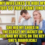 Husband and wife therapist | MY WIFE LIKES TO HIDE MY STUFF SO THAT I CANT FIND IT; SHE HID MY SHOES IN THE CLOSET, MY JACKET ON A HANGER, AND MY KEYS ON THE KEY HOOK.
SHE'S DIABOLICAL! | image tagged in husband and wife therapist | made w/ Imgflip meme maker