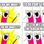 Every Person Arguing online Ever | WHAT DO WE WANT? TO REPORT THEM! AFTER WE LOSE THE ARGUEMENT! WHEN DO WE WANT IT? | image tagged in memes,what do we want | made w/ Imgflip meme maker