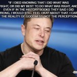 Elon Philosophy | “IF I DIED KNOWING THAT I DID WHAT WAS RIGHT, OR DID MY BEST TO DO WHAT WAS RIGHT, AND EVEN IF IN THE HISTORY BOOKS THEY SAID I DID WRONG, I WOULD STILL FEEL OKAY ABOUT THAT. I CARE ABOUT THE REALITY OF GOODNESS, NOT THE PERCEPTION OF IT.”; -ELON MUSK | image tagged in elon musk responding | made w/ Imgflip meme maker
