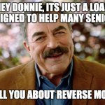 Tom Selleck Reverse Mortgage | HEY DONNIE, ITS JUST A LOAN DESIGNED TO HELP MANY SENIORS; LET ME TELL YOU ABOUT REVERSE MORTGAGES | image tagged in tom selleck reverse mortgage | made w/ Imgflip meme maker