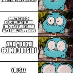OH SH*T | YOU'RE WATCHING YOUTUBE VIDEO THAT MAKE FAKE SCARY EVENT THAT DIDN'T HAPPENED; BUT THE VIDEO IS ACTUALLY TELLING THE SCARY EVENT THAT WAS REALLY HAPPENING; AND YOU'RE GOING OUTSIDE; YOU SEE SCARY MONSTER AT DARK | image tagged in gumball surprised,oh no,dear god | made w/ Imgflip meme maker