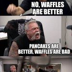 American Chopper Argument | PANCAKES ARE BETTER; NO, WAFFLES ARE BETTER; PANCAKES ARE BETTER, WAFFLES ARE BAD; WAFFLES HAVE HOLES IN IT FOR SYRUP; BUT PANCAKES ARE STILL BETTER | image tagged in memes,american chopper argument | made w/ Imgflip meme maker