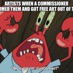 how to get free art | ARTISTS WHEN A COMMISSIONER SCAMMED THEM AND GOT FREE ART OUT OF THEM. | image tagged in mr krabs freaking out of non-payin' customer,artist,fun,memes,silly,funny memes | made w/ Imgflip meme maker