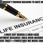 Why I hate Insurance | AS IF THERE WEREN'T ENOUGH REASONS TO HATE INSURANCE; I ONCE GOT DENIED A SKIN CARE APPOINTMENT BECAUSE I WAS OVER INSURED. CAN YOU BELIEVE THAT? #TRUESTORY WE WERE CHASED OUT. | image tagged in life insurance,true evil,do not trust these pricks | made w/ Imgflip meme maker