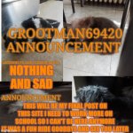 Goodbye | NOTHING AND SAD; THIS WILL BE MY FINAL POST ON THIS SITE I NEED TO WORK MORE ON SCHOOL SO I CAN'T BE HERE ANYMORE
IT WAS A FUN RIDE GOODBYE AND SEE YOU LATER | image tagged in grootman69420 announcement template 2023 july,goodbye | made w/ Imgflip meme maker