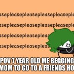pleasepleasepleasepleasepleasepleasepleasepleasepleaseplease | POV 7 YEAR OLD ME BEGGING MY MOM TO GO TO A FRIENDS HOUSE | image tagged in pleasepleasepleasepleasepleasepleasepleasepleasepleaseplease | made w/ Imgflip meme maker