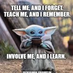 Teach me | TELL ME, AND I FORGET.
TEACH ME, AND I REMEMBER. INVOLVE ME, AND I LEARN. BENJAMIN FRANKLIN | image tagged in baby yoda tea | made w/ Imgflip meme maker