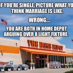 Or a faucet | IF YOU’RE SINGLE, PICTURE WHAT YOU
THINK MARRIAGE IS LIKE. WRONG…. YOU ARE BOTH IN HOME DEPOT
ARGUING OVER A LIGHT FIXTURE. | image tagged in home depot,marriage,deep thoughts,wrong,argue | made w/ Imgflip meme maker