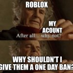 yes I actually got a 1-day ban when this was posted | ROBLOX; MY ACOUNT; WHY SHOULDN'T I GIVE THEM A ONE DAY BAN? | image tagged in after all why not | made w/ Imgflip meme maker