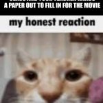 this always happens to me | WHEN YOU WATCH A MOVIE IN CLASS AND YOUR TEACHER HANDS A PAPER OUT TO FILL IN FOR THE MOVIE | image tagged in my honest reaction | made w/ Imgflip meme maker