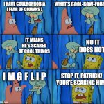 Imgflip rocks | I HAVE COULROPHOBIA [ FEAR OF CLOWNS ]; WHAT'S COOL-ROW-FOBIA; NO IT DOES NOT! IT MEANS HE'S SCARED OF COOL THINGS; I M G F L I P; STOP IT, PATRICK! YOUR'E SCARING HIM! | image tagged in stop it patrick you're scaring him,imgflip,cool,spongebob,cenlkj | made w/ Imgflip meme maker