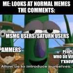 I hate people like that | ME: LOOKS AT NORMAL MEMES
THE COMMENTS:; MSMG USERS/SATURN USERS; SPAMMERS; PEOPLE WHO DO VIRTUAL.. Y'KNOW... | image tagged in allow us to introduce ourselves,i hate it when,people,do dumb things,like,this is america | made w/ Imgflip meme maker