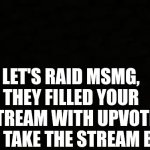 Black blank sheet | LET'S RAID MSMG, THEY FILLED YOUR STREAM WITH UPVOTE BEGS, TAKE THE STREAM BACK | image tagged in black blank sheet | made w/ Imgflip meme maker