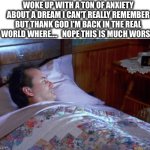 True | WOKE UP WITH A TON OF ANXIETY ABOUT A DREAM I CAN'T REALLY REMEMBER BUT THANK GOD I'M BACK IN THE REAL WORLD WHERE….   NOPE THIS IS MUCH WORSE. | image tagged in wake up,awake,dream,life,sucks | made w/ Imgflip meme maker