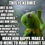 make Kermit smile | KERMIT IS ON IMGFLIP TO HAVE FUN AND LOOK FOR GOOD MEMES THAT MAKE HIM SMILE. THIS IS KERMIT. HOWEVER, IMGFLIP IS FILLED WITH UNFUNNY 'UPVOTE FOR, IGNORE FOR' MEMES, SO KERMIT HASN'T SMILED YET. MAKE HIM HAPPY. MAKE A GOOD MEME TO MAKE KERMIT SMILE. | image tagged in sad kermit,kermit the frog,good memes,smile | made w/ Imgflip meme maker