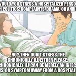 Chronic Conversation | WOULD YOU STRESS A HOSPITALIZED PERSON WITH POLITICS, COMPLAINTS, DRAMA, OR ANXIETY? NO? THEN DON’T STRESS THE CHRONICALLY ILL EITHER PLEASE. 
THE CHRONICALLY ILL CAN BE MERELY AN INFECTION, VIRUS, OR SYMPTOM AWAY FROM A HOSPITAL BED. | image tagged in woman in hospital bed,hospital,sickness,illness,sick | made w/ Imgflip meme maker