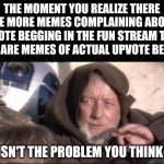 These Aren't The Droids You Were Looking For Meme | THE MOMENT YOU REALIZE THERE ARE MORE MEMES COMPLAINING ABOUT UPVOTE BEGGING IN THE FUN STREAM THAN THERE ARE MEMES OF ACTUAL UPVOTE BEGGING; THIS ISN'T THE PROBLEM YOU THINK IT IS | image tagged in memes,these aren't the droids you were looking for | made w/ Imgflip meme maker