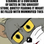 Intrusive thoughts | STARING AT A CONTAINER OF DATES IN THE GROCERY STORE, QUIETLY FEARING IT MIGHT BE FILLED WITH MUMMIFIED TOES | image tagged in unsettled tom | made w/ Imgflip meme maker