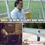 Sad Pablo Escobar | WHEN THE MEME BEGGARS HAVE WON; NO MORE HUMOR………. | image tagged in memes,sad pablo escobar | made w/ Imgflip meme maker
