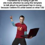 Gonna copy paste what I said before | Fourteenth try of trying to get the site mods attention by using this template to talk about my permanent ban in msmg because I believe it's unfair based on what I did | image tagged in sheldon cooper laptop | made w/ Imgflip meme maker