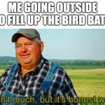 The birbs appreciate it. | ME GOING OUTSIDE TO FILL UP THE BIRD BATH | image tagged in it ain't much but it's honest work,outside | made w/ Imgflip meme maker