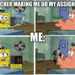teachers be like | MY TEACHER MAKING ME DO MY ASSIGNMENTS:; ME:; gun | image tagged in patrick thats a | made w/ Imgflip meme maker