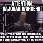 Cold open | IF YOU PERSIST WITH THIS INSURRECTION,  RETRIBUTION WILL BE SWIFT AND FINAL; NO ONE WILL BE LEFT A- LIVE FROM NEW YORK,  IT'S SATURDAY NIGHT! | image tagged in star trek deep space nine gul dukat attention bajoran workers | made w/ Imgflip meme maker