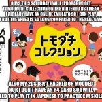 also my emulator has the english game but... read the image for more... | GUYS THIS SATURDAY I WILL (PROBABLY) GET TOMODACHI COLLECTION ON THE NINTENDO DS I MEAN I ALREADY HAVE AN ONLINE EMULATO SO I CAN PLAY IT BUT THE SPEED IS SO LONG COMPARED TO THE REAL GAME; ALSO MY 2DS ISN'T HACKED OR MODDED NOR I DON'T HAVE AN R4 CARD SO I WILL NEED TO PLAY IT IN JAPENESE TO PRACTICE M SKILLS | image tagged in tomodachi collection | made w/ Imgflip meme maker