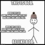 be like bob | THIS IS BOB. WHEN THEY SEE SOMETHING WRONG THEY FIX IT AND DON’T JUST WALK PAST. WHEN THEY CAN DO SOMETHING SIMPLE TO MAKE PEOPLE SMILE OR LAUGH THEY DO. BE LIKE BOB. | image tagged in be like bob | made w/ Imgflip meme maker