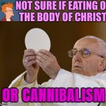 Not Sure If Eucharist Or Cannibalism | NOT SURE IF EATING OF
THE BODY OF CHRIST; OR CANNIBALISM | image tagged in pope with wafer,catholic church,catholicism,easter,jesus christ,christianity | made w/ Imgflip meme maker