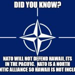 NATO flag | DID YOU KNOW? NATO WILL NOT DEFEND HAWAII, ITS IN THE PACIFIC.  NATO IS A NORTH ATLANTIC ALLIANCE SO HAWAII IS NOT INCLUDED. | image tagged in nato flag | made w/ Imgflip meme maker