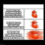 Only People Who Go To My School Will Understand This Meme | YOU DRAW A SOUTH PARK DRAWING ON THE SCHOOL TABLE FOR THE NEXT CLASS TO SEE FOR FUN; THE TEACHER SEES IT AND ASKS IF YOU'RE A SOUTH PARK FAN; YOU'RE ONLY 11 AND YOU'RE IN A CATHOLIC SCHOOL | image tagged in heart beating faster | made w/ Imgflip meme maker