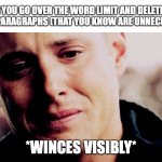 It's painful. | WHEN YOU GO OVER THE WORD LIMIT AND DELETE TWO
ENTIRE PARAGRAPHS (THAT YOU KNOW ARE UNNECESSARY); *WINCES VISIBLY* | image tagged in dean winchester crying | made w/ Imgflip meme maker