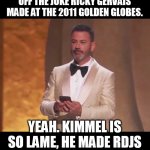Kimmel is so original and funny... Robert Downey Jr. is rolling in his seat. | REMEMBER WHEN KIMMEL RIPPED OFF THE JOKE RICKY GERVAIS MADE AT THE 2011 GOLDEN GLOBES. YEAH. KIMMEL IS SO LAME, HE MADE RDJS PAST DRUG USE UNFUNNY. | image tagged in ricky gervais,oscars,unoriginal,jimmy kimmel,funny,memes | made w/ Imgflip meme maker